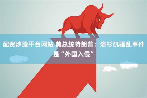 配资炒股平台网站 美总统特朗普：洛杉矶骚乱事件是“外国入侵”
