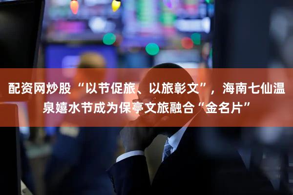 配资网炒股 “以节促旅、以旅彰文”，海南七仙温泉嬉水节成为保亭文旅融合“金名片”