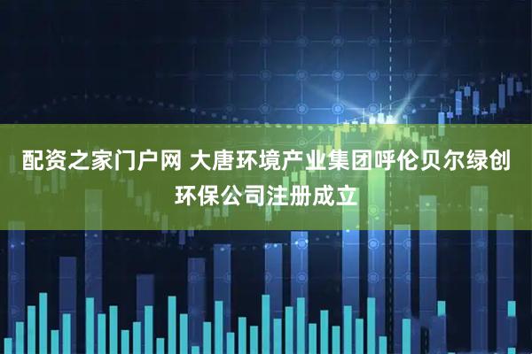 配资之家门户网 大唐环境产业集团呼伦贝尔绿创环保公司注册成立
