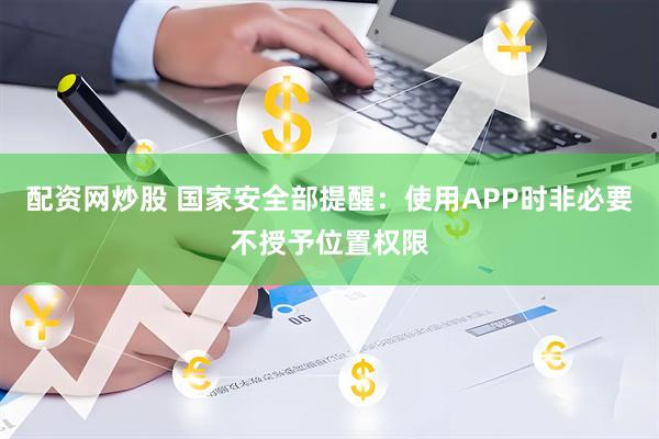 配资网炒股 国家安全部提醒：使用APP时非必要不授予位置权限