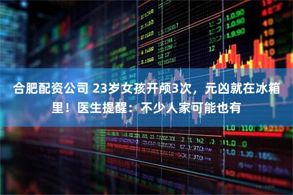 合肥配资公司 23岁女孩开颅3次，元凶就在冰箱里！医生提醒：不少人家可能也有