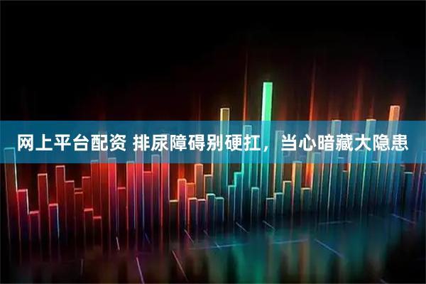 网上平台配资 排尿障碍别硬扛，当心暗藏大隐患