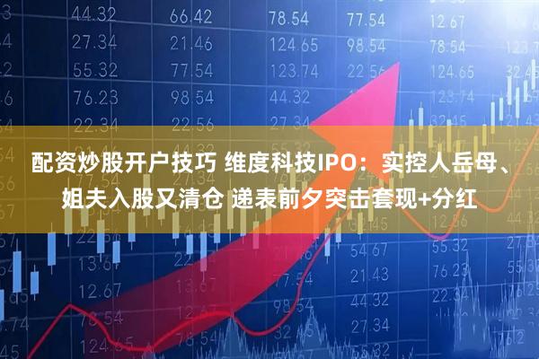 配资炒股开户技巧 维度科技IPO：实控人岳母、姐夫入股又清仓 递表前夕突击套现+分红