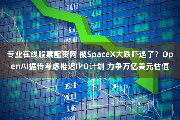 专业在线股票配资网 被SpaceX大跌吓退了？OpenAI据传考虑推迟IPO计划 力争万亿美元估值