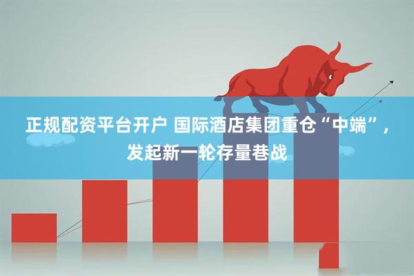 正规配资平台开户 国际酒店集团重仓“中端”，发起新一轮存量巷战