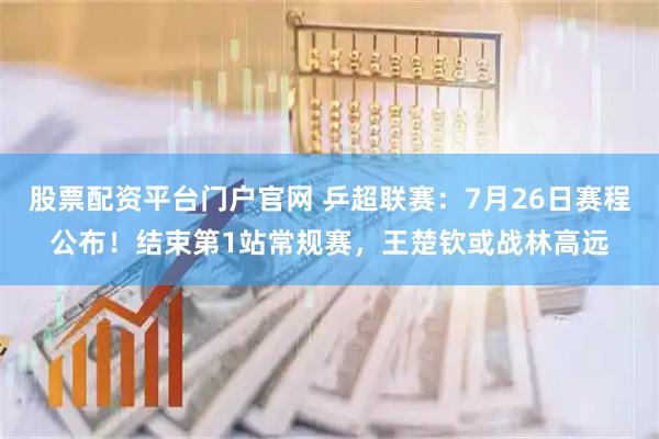 股票配资平台门户官网 乒超联赛：7月26日赛程公布！结束第1站常规赛，王楚钦或战林高远