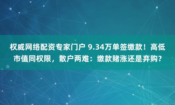 权威网络配资专家门户 9.34万单签缴款！高低市值同权限，散户两难：缴款赌涨还是弃购？