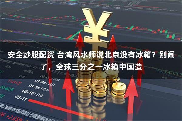 安全炒股配资 台湾风水师说北京没有冰箱？别闹了，全球三分之一冰箱中国造