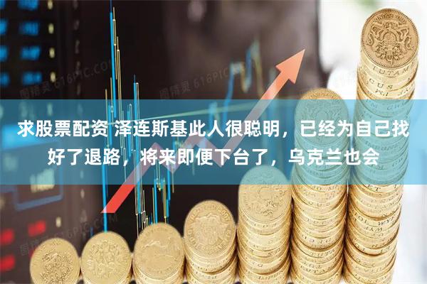 求股票配资 泽连斯基此人很聪明，已经为自己找好了退路，将来即便下台了，乌克兰也会