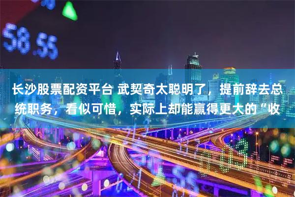 长沙股票配资平台 武契奇太聪明了，提前辞去总统职务，看似可惜，实际上却能赢得更大的“收