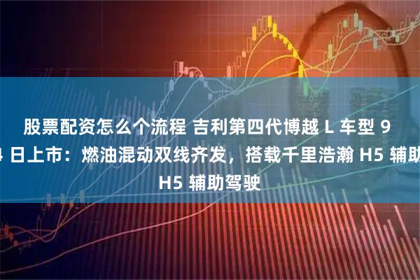 股票配资怎么个流程 吉利第四代博越 L 车型 9 月 24 日上市：燃油混动双线齐发，搭载千里浩瀚 H5 辅助驾驶